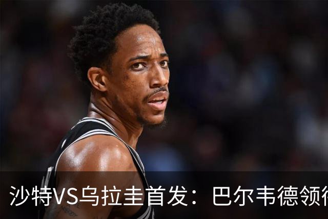 沙特VS乌拉圭首发：巴尔韦德领衔 努涅斯乌加特登场