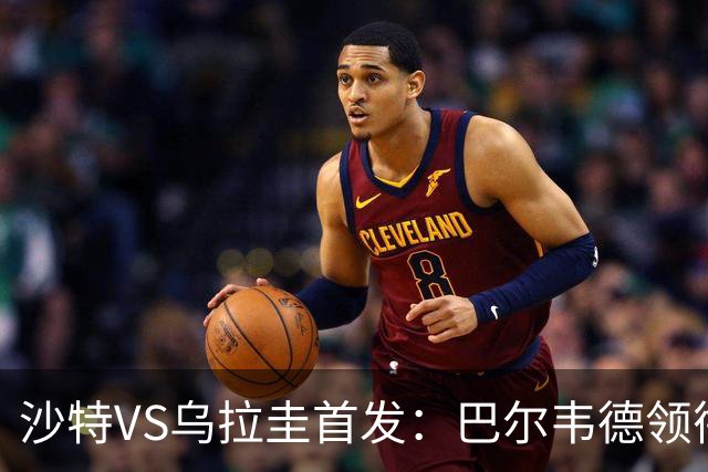 沙特VS乌拉圭首发：巴尔韦德领衔 努涅斯乌加特登场