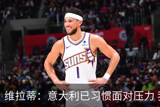 维拉蒂：意大利已习惯面对压力 我们该全力以赴
